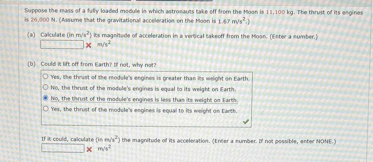 Suppose the mass of a fully loaded module in which astronauts take off from the Moon is 11,100 kg. The thrust of its engines
is 26,000 N. (Assume that the gravitational acceleration on the Moon is 1.67 m/s².)
(a) Calculate (in m/s²) its magnitude of acceleration in a vertical takeoff from the Moon. (Enter a number.)
x m/s²
(b) Could it lift off from Earth? If not, why not?
Yes, the thrust of the module's engines is greater than its weight on Earth.
O No, the thrust of the module's engines is equal to its weight on Earth.
No, the thrust of the module's engines is less than its weight on Earth.
Yes, the thrust of the module's engines is equal to its weight on Earth.
If it could, calculate (in m/s2) the magnitude of its acceleration. (Enter a number. If not possible, enter NONE.)
X m/s²