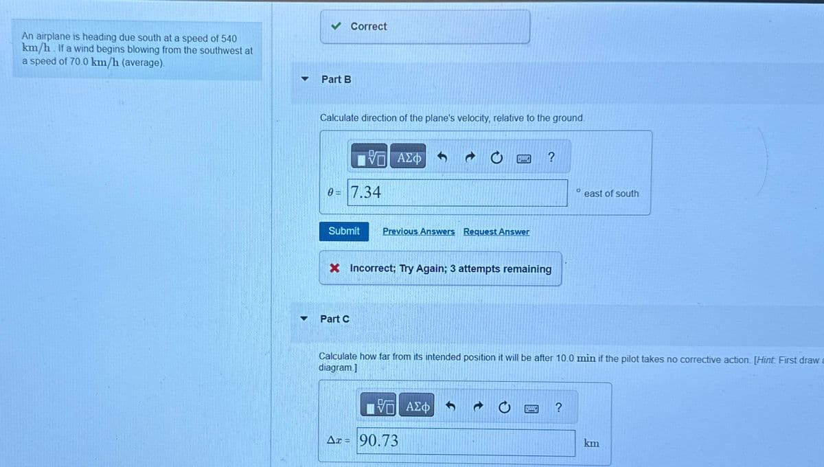 An airplane is heading due south at a speed of 540
km/h. If a wind begins blowing from the southwest at
a speed of 70.0 km/h (average).
Part B
Correct
Calculate direction of the plane's velocity, relative to the ground.
ΕΧΕΙ ΑΣΦ
VAΣO
0= 7.34
?
Submit Previous Answers Request Answer
× Incorrect; Try Again; 3 attempts remaining
Part C
° east of south
Calculate how far from its intended position it will be after 10.0 min if the pilot takes no corrective action. [Hint First draw a
diagram.]
Η ΑΣΦ
Δε = 90.73
km