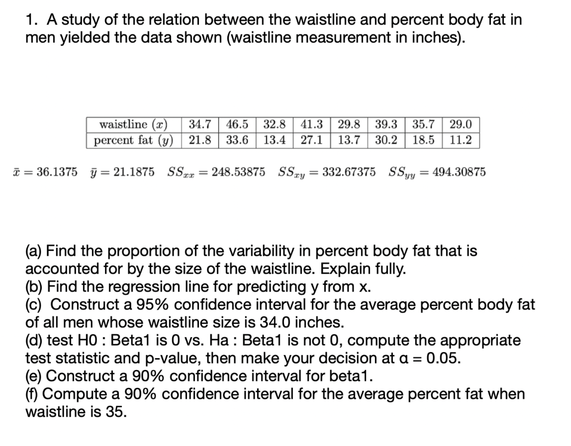 1. A study of the relation between the waistline and percent body fat in
men yielded the data shown (waistline measurement in inches).
waistline (x) 34.7 46.5 32.8 41.3 29.8 39.3 35.7 29.0
percent fat (y) 21.8 33.6 13.4 27.1 13.7 30.2 18.5 11.2
x = 36.1375 y = 21.1875 SSxx = 248.53875 SSay = 332.67375 SSyy = 494.30875
(a) Find the proportion of the variability in percent body fat that is
accounted for by the size of the waistline. Explain fully.
(b) Find the regression line for predicting y from x.
(c) Construct a 95% confidence interval for the average percent body fat
of all men whose waistline size is 34.0 inches.
(d) test HO: Beta1 is 0 vs. Ha : Beta1 is not 0, compute the appropriate
test statistic and p-value, then make your decision at a = 0.05.
(e) Construct a 90% confidence interval for beta1.
(f) Compute a 90% confidence interval for the average percent fat when
waistline is 35.