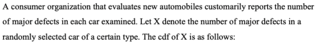 A consumer organization that evaluates new automobiles customarily reports the number
of major defects in each car examined. Let X denote the number of major defects in a
randomly selected car of a certain type. The cdf of X is as follows: