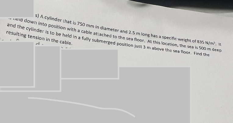 s) A cylinder that is 750 mm in diameter and 2.5 m long has a specific weight of 835 N/m³. It
eid down into position with a cable attached to the sea floor. At this location, the sea is 500 m deep
and the cylinder is to be held in a fully submerged position just 3 m above the sea floor. Find the
resulting tension in the cable.