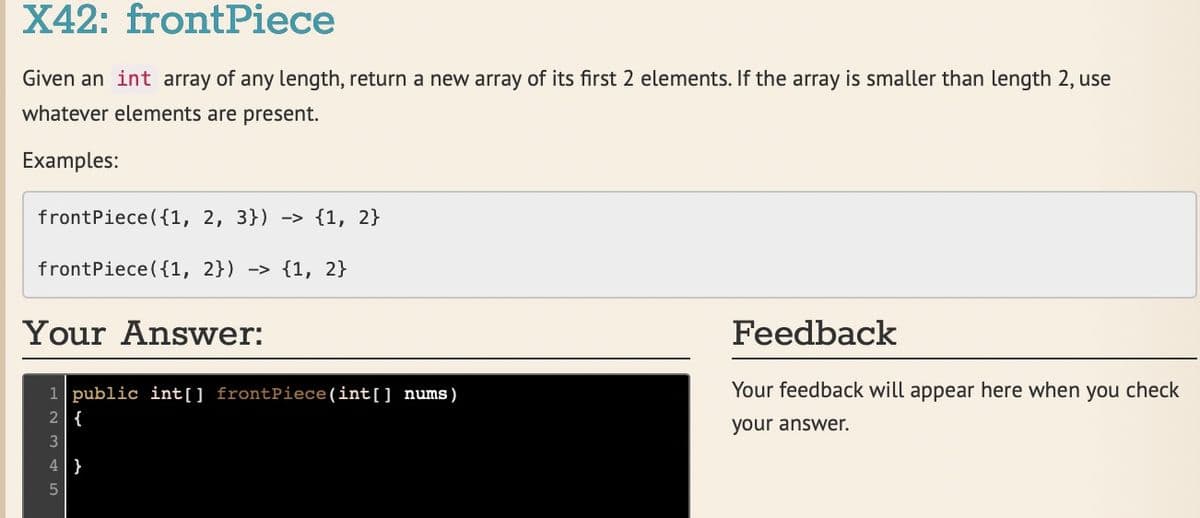 X42: frontPiece
Given an int array of any length, return a new array of its first 2 elements. If the array is smaller than length 2, use
whatever elements are present.
Examples:
frontPiece ({1, 2, 3}) -> {1, 2}
frontPiece ({1, 2}) -> {1, 2}
Your Answer:
Feedback
Your feedback will appear here when you check
1 public int[] frontPiece(int[] nums)
2 {
your answer.
3
4 }
