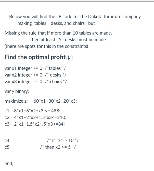 Below you will find the LP code for the Dakota furniture company
making tables, desks, and chairs but
Missing the rule that if more than 10 tables are made,
then at least 5 desks must be made.
(there are spots for this in the constraints)
Find the optimal profit: [a]
var x1 integer >= 0; /*tables */
var x2 integer >= 0; /* desks */
var x3 integer >= 0; /* chairs */
var y binary;
maximize z: 60*x1+30*x2+20*x3;
c1: 8*x1+6*x2+x3 <= 488;
c2: 4*x1+2*x2+1.5*x3<=210;
2*x1+1.5*x2+.5*x3<=84;
c3:
c4:
c5:
end;
/* if x1 > 10 */
/* then x2 >= 5 */