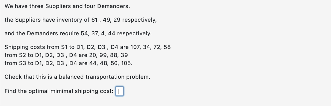 We
have three Suppliers and four Demanders.
the Suppliers have inventory of 61, 49, 29 respectively,
and the Demanders require 54, 37, 4, 44 respectively.
Shipping costs from S1 to D1, D2, D3, D4 are 107, 34, 72, 58
from S2 to D1, D2, D3, D4 are 20, 99, 88, 39
from S3 to D1, D2, D3, D4 are 44, 48, 50, 105.
Check that this is a balanced transportation problem.
Find the optimal mimimal shipping cost: I