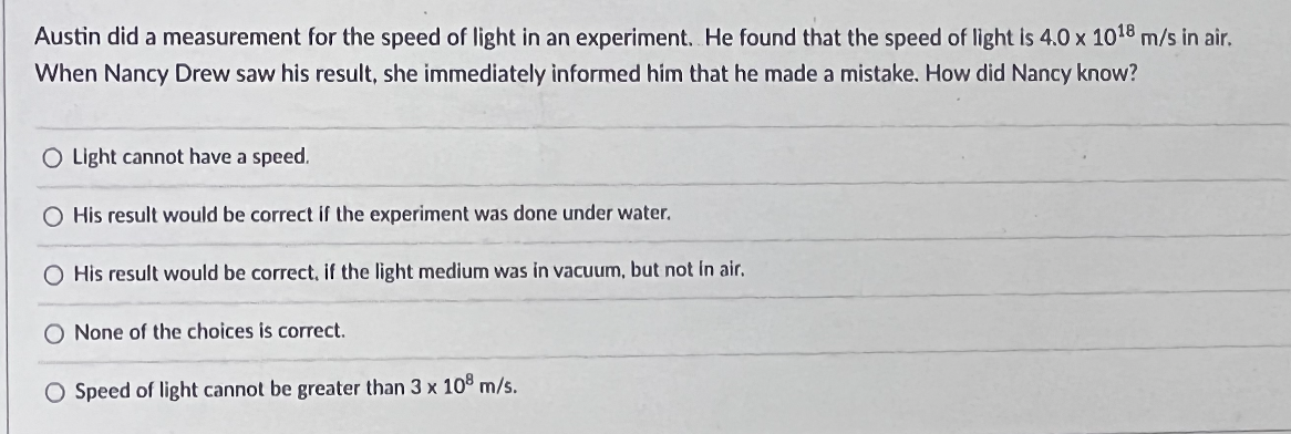 Austin did a measurement for the speed of light in an experiment. He found that the speed of light is 4.0 x 1018 m/s in air.
When Nancy Drew saw his result, she immediately informed him that he made a mistake. How did Nancy know?
O Light cannot have a speed.
O His result would be correct if the experiment was done under water.
O His result would be correct, if the light medium was in vacuum, but not in air.
O None of the choices is correct.
O Speed of light cannot be greater than 3 x 108 m/s.