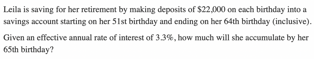 Leila is saving for her retirement by making deposits of $22,000 on each birthday into a
savings account starting on her 51st birthday and ending on her 64th birthday (inclusive).
Given an effective annual rate of interest of 3.3%, how much will she accumulate by her
65th birthday?