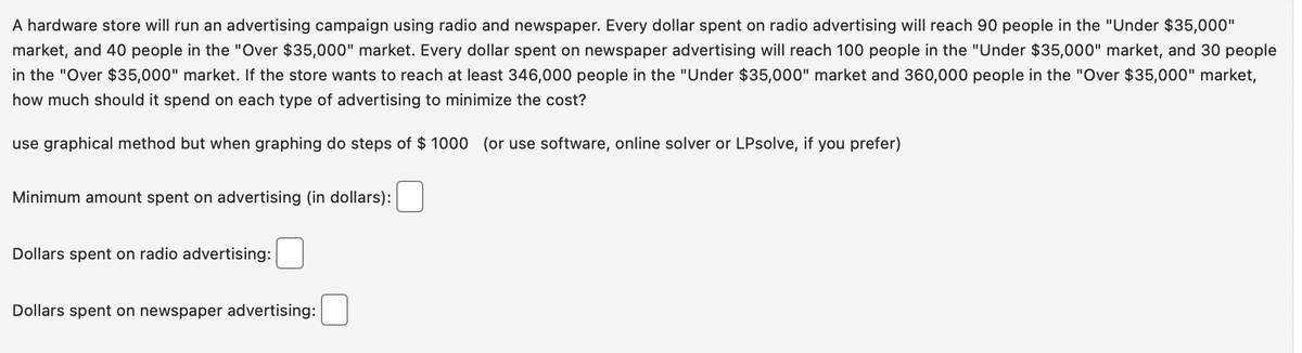 A hardware store will run an advertising campaign using radio and newspaper. Every dollar spent on radio advertising will reach 90 people in the "Under $35,000"
market, and 40 people in the "Over $35,000" market. Every dollar spent on newspaper advertising will reach 100 people in the "Under $35,000" market, and 30 people
in the "Over $35,000" market. If the store wants to reach at least 346,000 people in the "Under $35,000" market and 360,000 people in the "Over $35,000" market,
how much should it spend on each type of advertising to minimize the cost?
use graphical method but when graphing do steps of $ 1000 (or use software, online solver or LPsolve, if you prefer)
Minimum amount spent on advertising (in dollars):
Dollars spent on radio advertising:
Dollars spent on newspaper advertising: