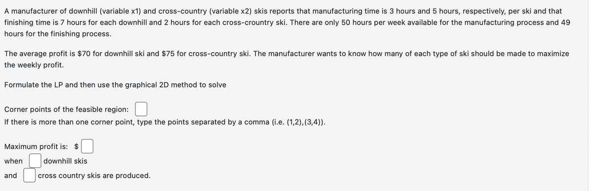 A manufacturer of downhill (variable x1) and cross-country (variable x2) skis reports that manufacturing time is 3 hours and 5 hours, respectively, per ski and that
finishing time is 7 hours for each downhill and 2 hours for each cross-crountry ski. There are only 50 hours per week available for the manufacturing process and 49
hours for the finishing process.
The average profit is $70 for downhill ski and $75 for cross-country ski. The manufacturer wants to know how many of each type of ski should be made to maximize
the weekly profit.
Formulate the LP and then use the graphical 2D method to solve
Corner points of the feasible region:
If there is more than one corner point, type the points separated by a comma (i.e. (1,2), (3,4)).
Maximum profit is: $
when
and
downhill skis
cross country skis are produced.