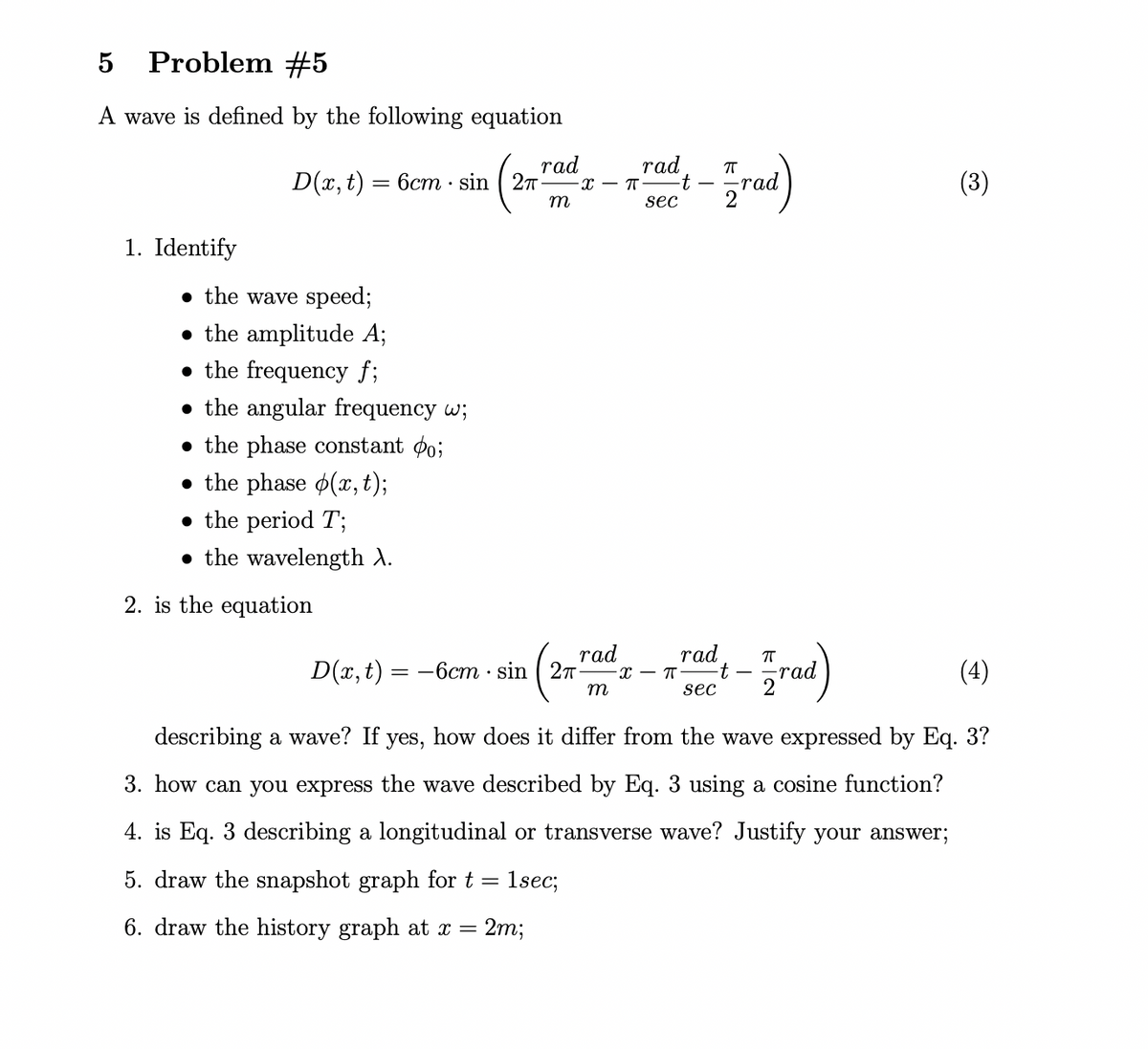 Problem #5
A wave is defined by the following equation
D(x, t) = 6cm · sin ( 27
rad
rad,
-х — п
rad
(3)
t -
m
sec
1. Identify
• the wave speed;
• the amplitude A;
• the frequency f;
• the angular frequency w;
• the phase constant po;
• the phase o(,t);
• the period T;
• the wavelength A.
2. is the equation
rad
D(x, t) = -6cm · sin ( 27
rad
t
sec
rad
(4)
m
2
describing a wave? If yes, how does it differ from the wave expressed by Eq. 3?
3. how can you express the wave described by Eq. 3 using a cosine function?
4. is Eq. 3 describing a longitudinal or transverse wave? Justify your answer;
5. draw the snapshot graph for t =
1sec;
6. draw the history graph at x = 2m;
