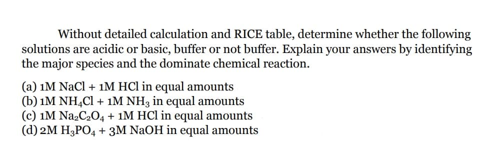 Without detailed calculation and RICE table, determine whether the following
solutions are acidic or basic, buffer or not buffer. Explain your answers by identifying
the major species and the dominate chemical reaction.
(a) 1M NaCl + 1M HCl in equal amounts
(b) 1M NH,Cl + 1M NH3 in equal amounts
(c) 1M Na2C2O4 + 1M HCl in equal amounts
(d) 2M H3PO4 + 3M NaOH in equal amounts
