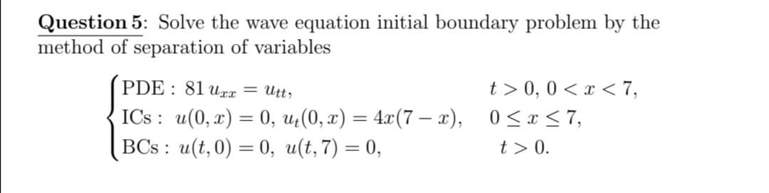 Question 5: Solve the wave equation initial boundary problem by the
method of separation of variables
PDE : 81 ux = Utt,
t > 0, 0 < x < 7,
ICs : u(0, x) = 0, u;(0, x) = 4.x(7 – x), 0 <x <7,
BCs : u(t, 0) = 0, u(t,7) = 0,
t > 0.
