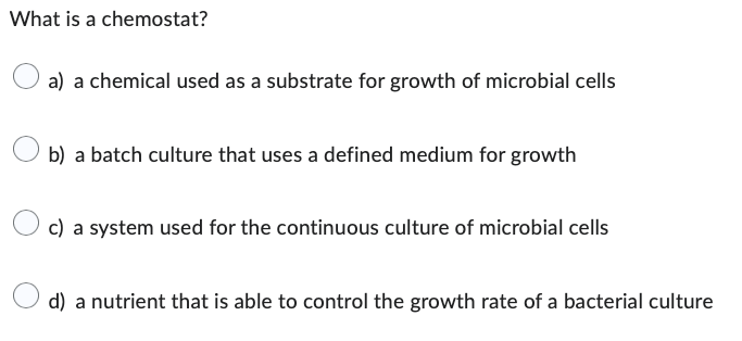 What is a chemostat?
a) a chemical used as a substrate for growth of microbial cells
b) a batch culture that uses a defined medium for growth
c) a system used for the continuous culture of microbial cells
d) a nutrient that is able to control the growth rate of a bacterial culture