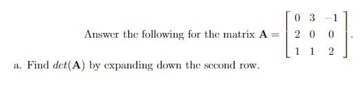 0 3 -1
==
20 0
11
2
Answer the following for the matrix A =
a. Find det(A) by expanding down the second row.