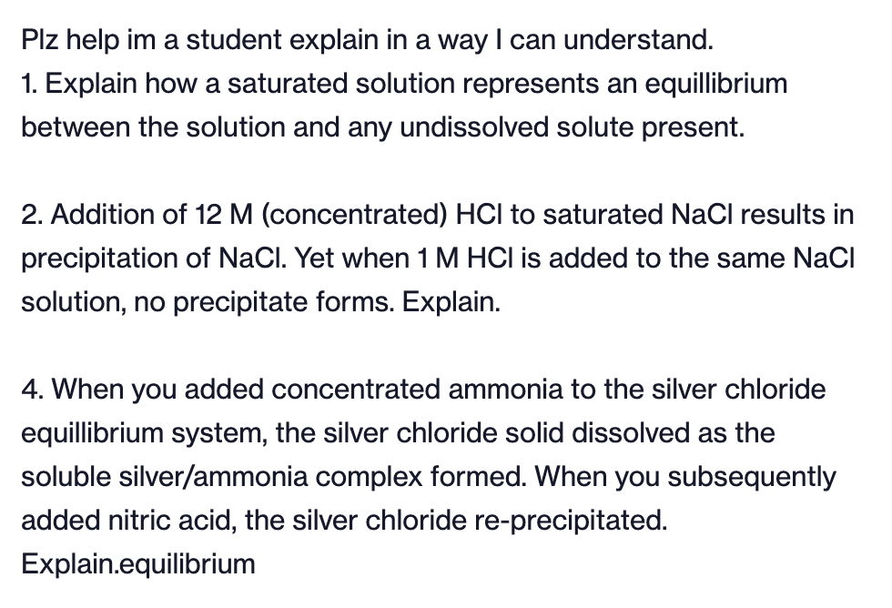 Plz help im a student explain in a way I can understand.
1. Explain how a saturated solution represents an equillibrium
between the solution and any undissolved solute present.
2. Addition of 12 M (concentrated) HCI to saturated NaCl results in
precipitation of NaCl. Yet when 1 M HCI is added to the same NaCl
solution, no precipitate forms. Explain.
4. When you added concentrated ammonia to the silver chloride
equillibrium system, the silver chloride solid dissolved as the
soluble silver/ammonia complex formed. When you subsequently
added nitric acid, the silver chloride re-precipitated.
Explain.equilibrium