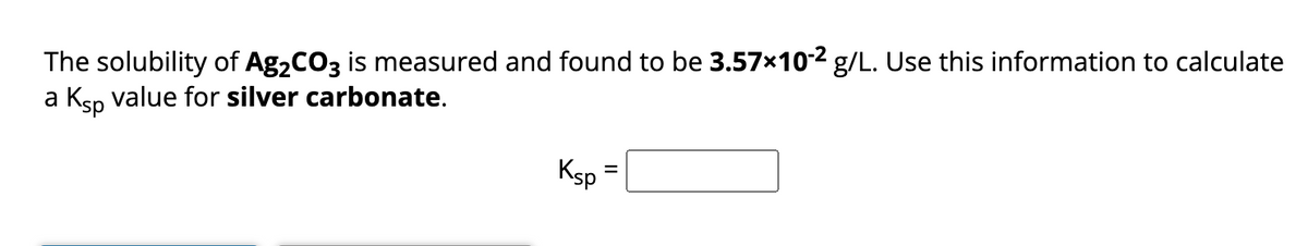 The solubility of Ag₂CO3 is measured and found to be 3.57×10-² g/L. Use this information to calculate
a Ksp value for silver carbonate.
Ksp