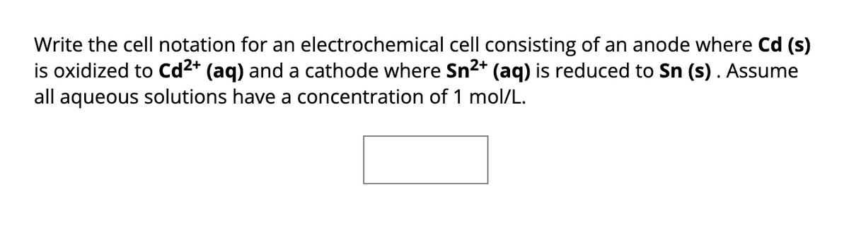 Write the cell notation for an electrochemical cell consisting of an anode where Cd (s)
is oxidized to Cd²+ (aq) and a cathode where Sn²+ (aq) is reduced to Sn (s). Assume
all aqueous solutions have a concentration of 1 mol/L.