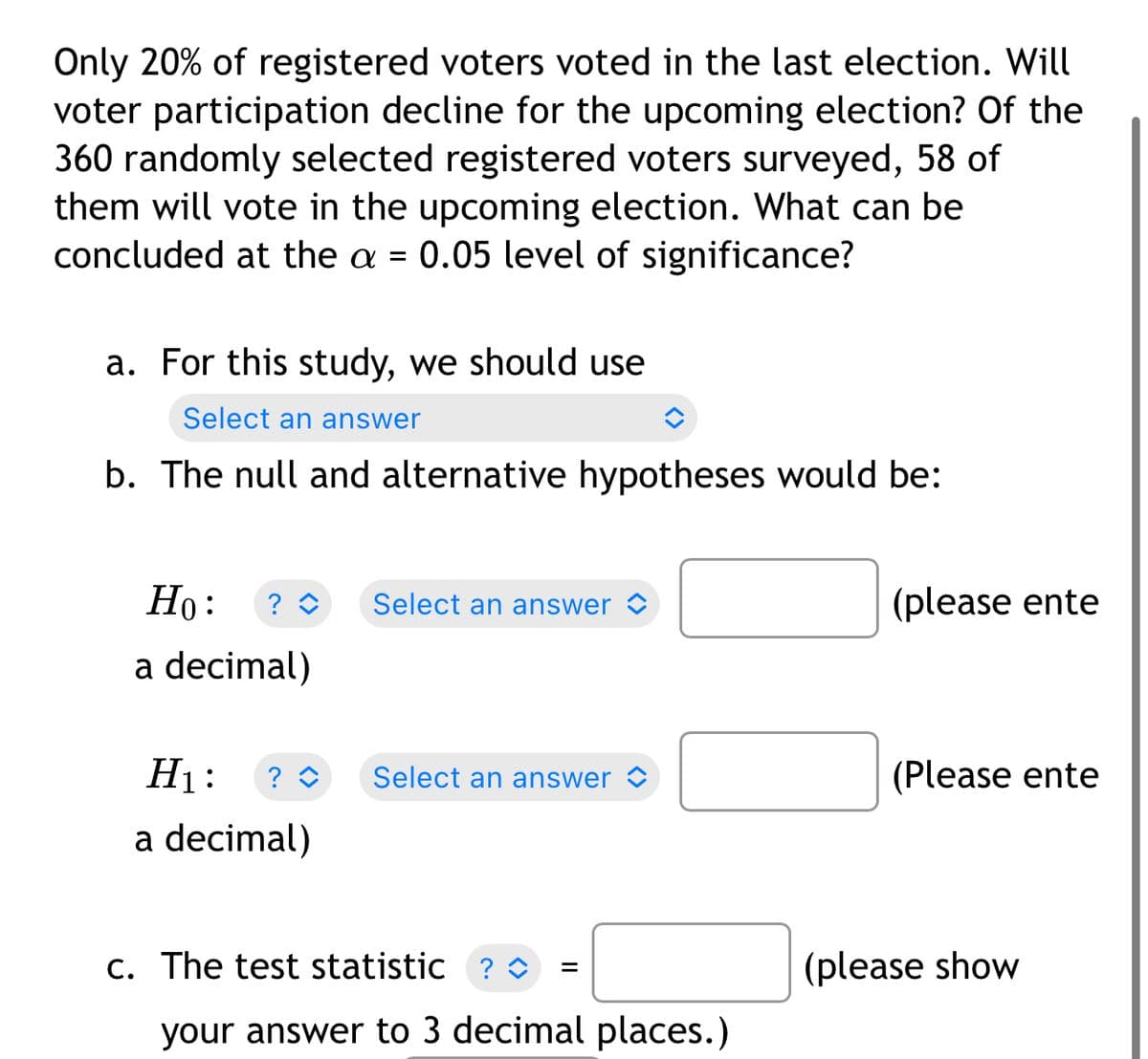 Only 20% of registered voters voted in the last election. Will
voter participation decline for the upcoming election? Of the
360 randomly selected registered voters surveyed, 58 of
them will vote in the upcoming election. What can be
concluded at the a = 0.05 level of significance?
a. For this study, we should use
Select an answer
b. The null and alternative hypotheses would be:
Но:
Select an answer
(please ente
a decimal)
H1:
Select an answer <
(Please ente
a decimal)
c. The test statistic ? o
(please show
your answer to 3 decimal places.)
