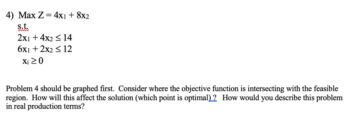 4) Max Z = 4x1 + 8x2
s.t.
2x1 + 4x2 ≤ 14
6x1 + 2x2 ≤ 12
Xi ≥ 0
Problem 4 should be graphed first. Consider where the objective function is intersecting with the feasible
region. How will this affect the solution (which point is optimal)? How would you describe this problem
in real production terms?