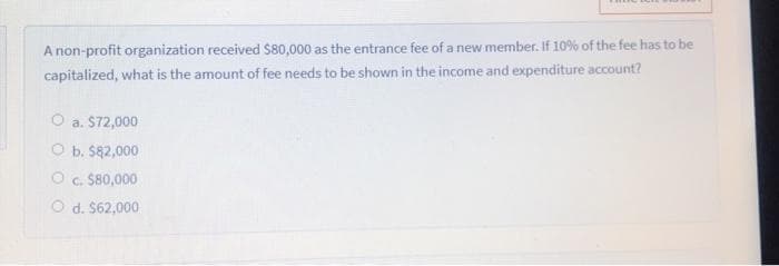 A non-profit organization received S80,000 as the entrance fee of a new member. If 10% of the fee has to be
capitalized, what is the amount of fee needs to be shown in the income and expenditure account?
O a. S72,000
O b. $82,000
O . S80,000
O d. $62,000
