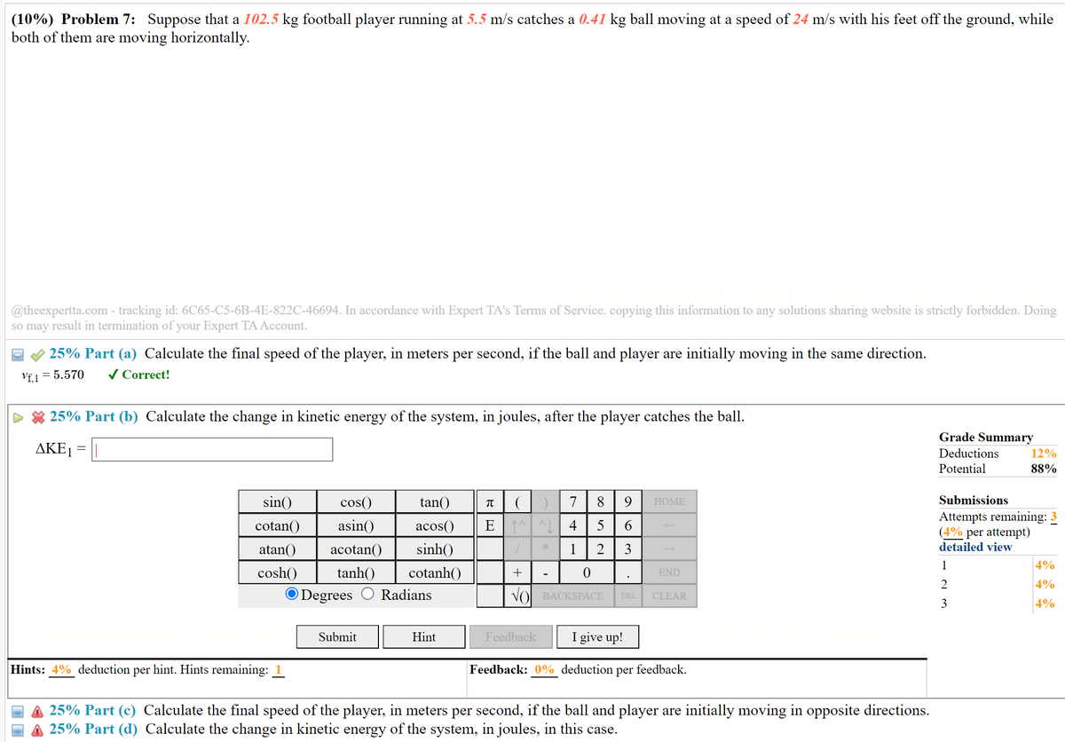 (10%) Problem 7: Suppose that a 102.5 kg football player running at 5.5 m/s catches a 0.41 kg ball moving at a speed of 24 m/s with his feet off the ground, while
both of them are moving horizontally.
@theexpertta.com - tracking id: 6C65-C5-6B-4E-822C-46694. In accordance with Expert TA's Terms of Service. copying this information to any solutions sharing website is strictly forbidden. Doing
so may result in termination of your Expert TA Account.
25% Part (a) Calculate the final speed of the player, in meters per second, if the ball and player are initially moving in the same direction.
Vf.1 = 5.570 ✓ Correct!
25% Part (b) Calculate the change in kinetic energy of the system, in joules, after the player catches the ball.
AKE1
=
Grade Summary
12%
88%
Deductions
Potential
Submissions
Attempts remaining: 3
(4% per attempt)
detailed view
sin()
cos()
cotan() asin()
atan() acotan() sinh()
cosh() tanh() cotanh()
tan()
π
7
8 9 HOME
acos()
EN
4 5 6
*
1 2 3
1
+
-
0
END
Degrees Radians
VO BACKSPACE
DEL CLEAR
23
Submit
Hint
Feedback
per
Hints: 4% deduction hint. Hints remaining: 1
I give up!
Feedback: 0% deduction per
feedback.
25% Part (c) Calculate the final speed of the player, in meters per second, if the ball and player are initially moving in opposite directions.
A 25% Part (d) Calculate the change in kinetic energy of the system, in joules, in this case.
4%
4%
4%