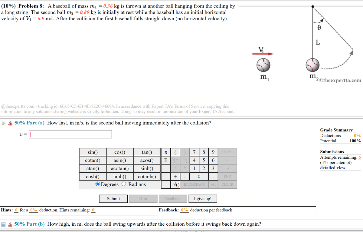 =
(10%) Problem 8: A baseball of mass m₁ = 0.36 kg is thrown at another ball hanging from the ceiling by
a long string. The second ball m2 0.89 kg is initially at rest while the baseball has an initial horizontal
velocity of V₁ = 6.9 m/s. After the collision the first baseball falls straight down (no horizontal velocity).
@theexpertta.com - tracking id: 6C65-C5-6B-4E-822C-46694. In accordance with Expert TA's Terms of Service. copying this
information to any solutions sharing website is strictly forbidden. Doing so may result in termination of your Expert TA Account.
50% Part (a) How fast, in m/s, is the second ball moving immediately after the collision?
v = ||
9
HOME
85
63
()
EN
*
7
4
1 2
sin()
cotan()
atan()
cosh() tanh()
cos()
asin() acos()
acotan() sinh()
tan()
π
cotanh()
Degrees Radians
+
-
0
VO BACKSPACE
END
DEL CLEAR
Ꮎ
L
V₁
Submit
Hint
Feedback
I give up!
Hints: 0 for a 0% deduction. Hints remaining: 0
Feedback: 0% deduction per
feedback.
m₁
m
2Otheexpertta.com
50% Part (b) How high, in m, does the ball swing upwards after the collision before it swings back down again?
Grade Summary
Deductions
Potential
Submissions
0%
100%
Attempts remaining: 6
(4% per attempt)
detailed view