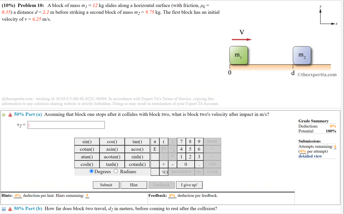 (10%) Problem 10: A block of mass m1 = 12 kg slides along a horizontal surface (with friction, µk =
0.35) a distance d = 2.2 m before striking a second block of mass m2 = 9.75 kg. The first block has an initial
velocity of v = 6.25 m/s.
0
m2
m₁
d
Otheexpertta.com
@theexpertta.com - tracking id: 6C65-C5-6B-4E-822C-46694. In accordance with Expert TA's Terms of Service. copying this
information to any solutions sharing website is strictly forbidden. Doing so may result in termination of your Expert TA Account.
50% Part (a) Assuming that block one stops after it collides with block two, what is block two's velocity after impact in m/s?
V2=
(
EMN4
*
9
HOME
63
852
741
sin()
cotan()
atan()
cos()
asin()
acotan() sinh()
tan()
π
acos()
cosh()
tanh() cotanh()
Degrees Radians
+
END
VO BACKSPACE
DEL CLEAR
Submit
Hint
Feedback
I give up!
Hints: 4% deduction per hint. Hints remaining:
Feedback: 0% deduction per feedback.
Grade Summary
Deductions
Potential
Submissions
0%
100%
Attempts remaining: 6
(4% per attempt)
detailed view
50% Part (b) How far does block two travel, d2 in meters, before coming to rest after the collision?