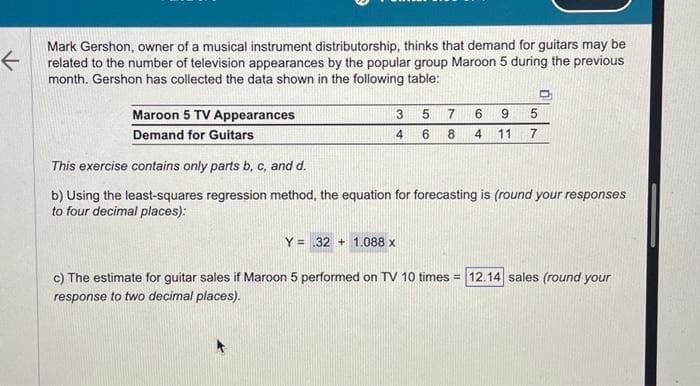 ←
Mark Gershon, owner of a musical instrument distributorship, thinks that demand for guitars may be
related to the number of television appearances by the popular group Maroon 5 during the previous
month. Gershon has collected the data shown in the following table:
Maroon 5 TV Appearances
Demand for Guitars
3
4
5
6
7
8 4
D
5
6 9
11 7
This exercise contains only parts b, c, and d.
b) Using the least-squares regression method, the equation for forecasting is (round your responses
to four decimal places):
Y .32 1.088 x
c) The estimate for guitar sales if Maroon 5 performed on TV 10 times = 12.14 sales (round your
response to two decimal places).