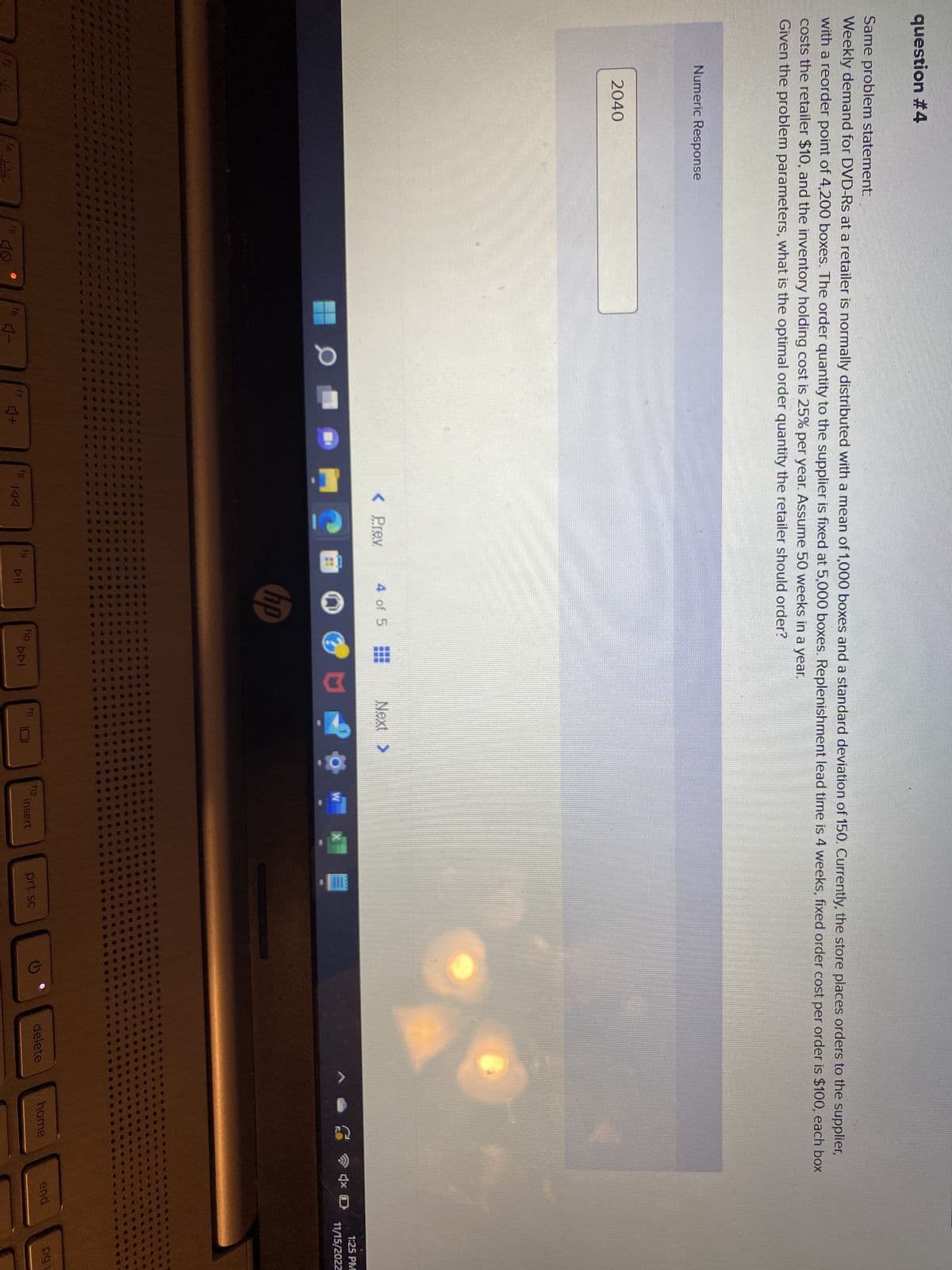question #4
Same problem statement:
Weekly demand for DVD-Rs at a retailer is normally distributed with a mean of 1,000 boxes and a standard deviation of 150. Currently, the store places orders to the supplier,
with a reorder point of 4,200 boxes. The order quantity to the supplier is fixed at 5,000 boxes. Replenishment lead time is 4 weeks, fixed order cost per order is $100, each box
costs the retailer $10, and the inventory holding cost is 25% per year. Assume 50 weeks in a year.
Given the problem parameters, what is the optimal order quantity the retailer should order?
Numeric Response
2040
f4
f5
f6
0
4-
f7
4+
< Prev
P
fg
fg
9
4 of 5
hp
f10
Next >
MO
DDI
f11
W
f12.
insert
prt sc
delete
home
4x D
end
1:25 PM
11/15/2022
pg u