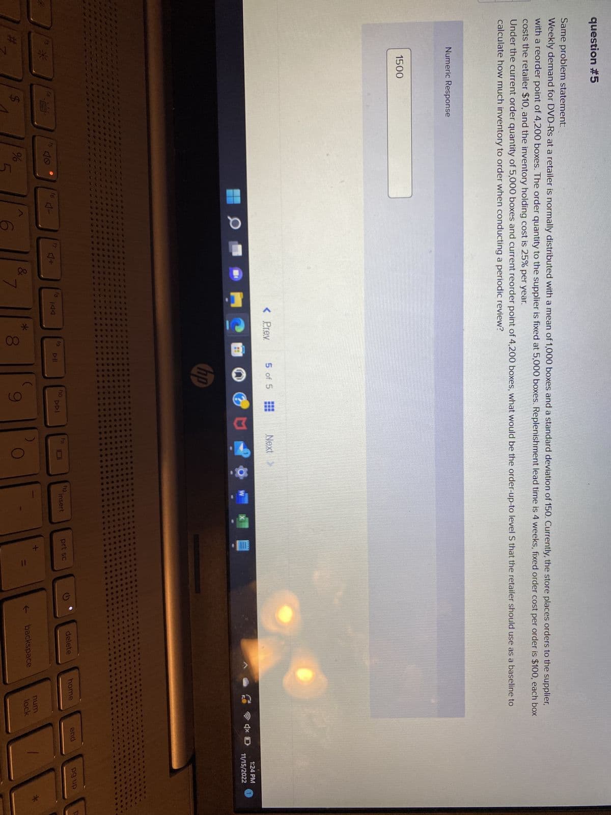 question #5
Same problem statement:
Weekly demand for DVD-Rs at a retailer is normally distributed with a mean of 1,000 boxes and a standard deviation of 150. Currently, the store places orders to the supplier,
with a reorder point of 4,200 boxes. The order quantity to the supplier is fixed at 5,000 boxes. Replenishment lead time is 4 weeks, fixed order cost per order is $100, each box
costs the retailer $10, and the inventory holding cost is 25% per year.
Under the current order quantity of 5,000 boxes and current reorder point of 4,200 boxes, what would be the order-up-to level S that the retailer should use as a baseline to
calculate how much inventory to order when conducting a periodic review?
Numeric Response
1500
f4
*****
LA
f5
40
%
f6
4-
0
C
+
&
7
< Prev.
門
fg
KAA
*
8
5 of 5
DII
hp
f10
DDI
9
Next
fi
W
f12.
insert
prt sc
+
11
(
←
delete
backspace
home
num
lock
end
1:24 PM
11/15/2022
pg up