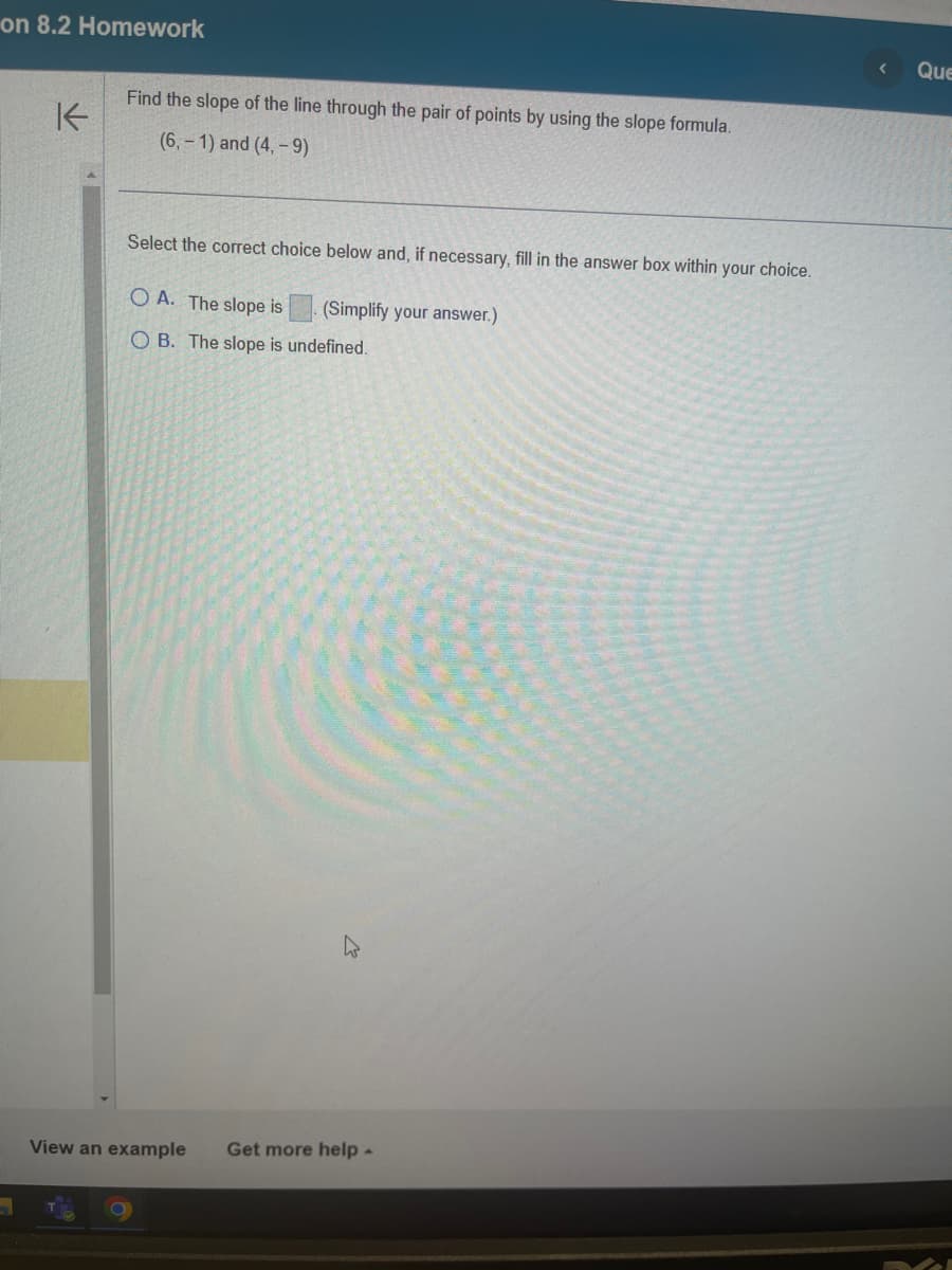 on 8.2 Homework
K
Find the slope of the line through the pair of points by using the slope formula.
(6,-1) and (4,-9)
Select the correct choice below and, if necessary, fill in the answer box within your choice.
OA. The slope is (Simplify your answer.)
OB. The slope is undefined.
View an example Get more help.
Que