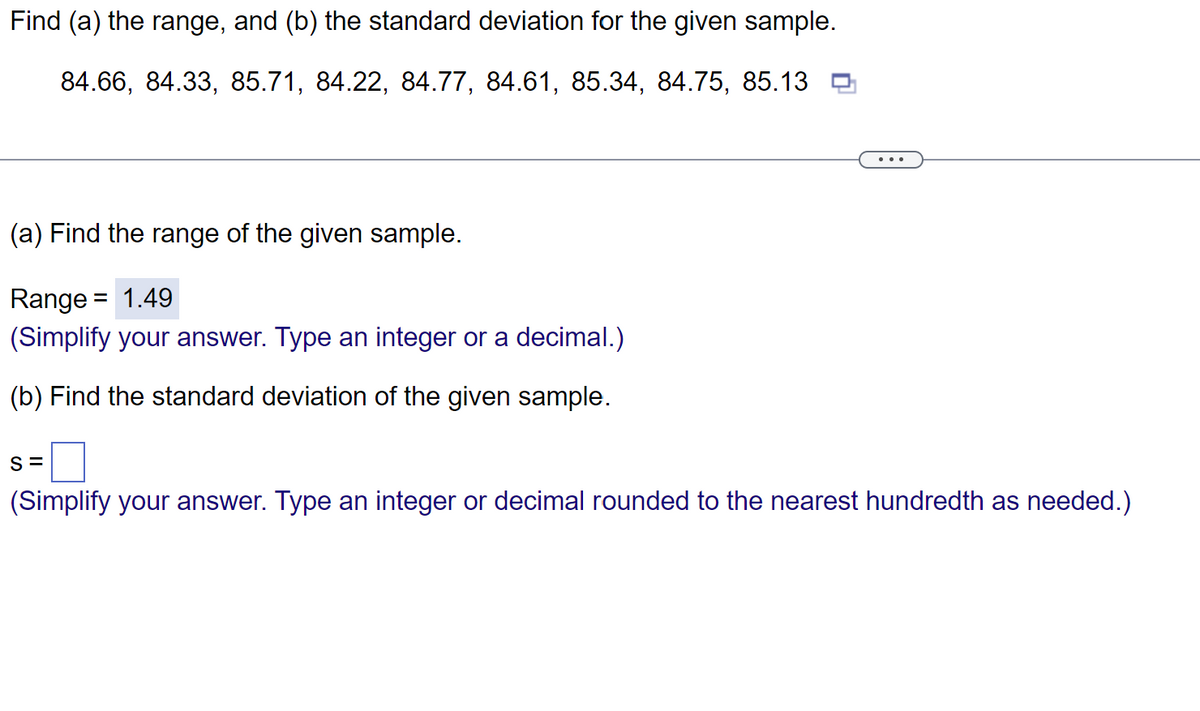 Find (a) the range, and (b) the standard deviation for the given sample.
84.66, 84.33, 85.71, 84.22, 84.77, 84.61, 85.34, 84.75, 85.13
(a) Find the range of the given sample.
Range = 1.49
(Simplify your answer. Type an integer or a decimal.)
(b) Find the standard deviation of the given sample.
S=
(Simplify your answer. Type an integer or decimal rounded to the nearest hundredth as needed.)