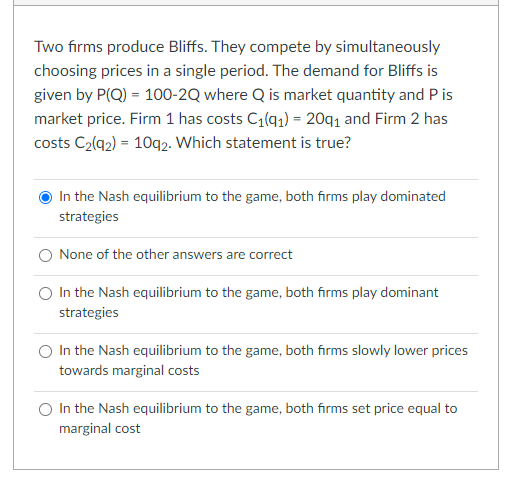 Two firms produce Bliffs. They compete by simultaneously
choosing prices in a single period. The demand for Bliffs is
given by P(Q) = 100-2Q where Q is market quantity and P is
market price. Firm 1 has costs C1(q1) = 20q1 and Firm 2 has
costs C2(q2) = 10q2. Which statement is true?
In the Nash equilibrium to the game, both firms play dominated
strategies
None of the other answers are correct
O In the Nash equilibrium to the game, both firms play dominant
strategies
In the Nash equilibrium to the game, both firms slowly lower prices
towards marginal costs
O In the Nash equilibrium to the game, both firms set price equal to
marginal cost
