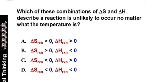 Which of these combinations of AS and AH
describe a reaction is unlikely to occur no matter
what the temperature is?
A. ASxn > 0, AHxn > 0
B. ASn > 0, AHn < 0
rxn
'rxn
C. ASpxn < 0, AH,xn > 0
D. ASPxn < 0, AHxn.
al Thinking injininin,
