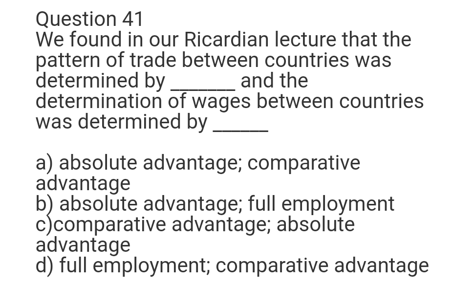 Question 41
We found in our Ricardian lecture that the
pattern of trade between countries was
determined by
determination of wages between countries
was determined by
and the
a) absolute advantage; comparative
advantage
b) absolute advantage; full employment
c)comparative advantage; absolute
advantage
d) full employment; comparative advantage
