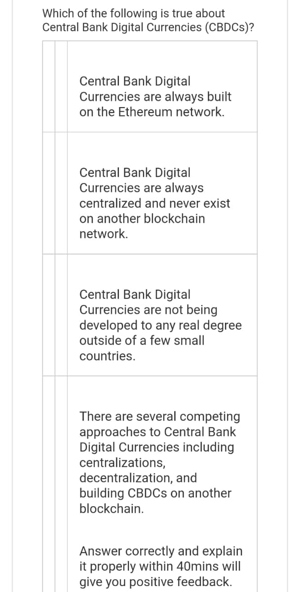 Which of the following is true about
Central Bank Digital Currencies (CBDCs)?
Central Bank Digital
Currencies are always built
on the Ethereum network.
Central Bank Digital
Currencies are always
centralized and never exist
on another blockchain
network.
Central Bank Digital
Currencies are not being
developed to any real degree
outside of a few small
countries.
There are several competing
approaches to Central Bank
Digital Currencies including
centralizations,
decentralization, and
building CBDCs on another
blockchain.
Answer correctly and explain
it properly within 40mins will
give you positive feedback.
