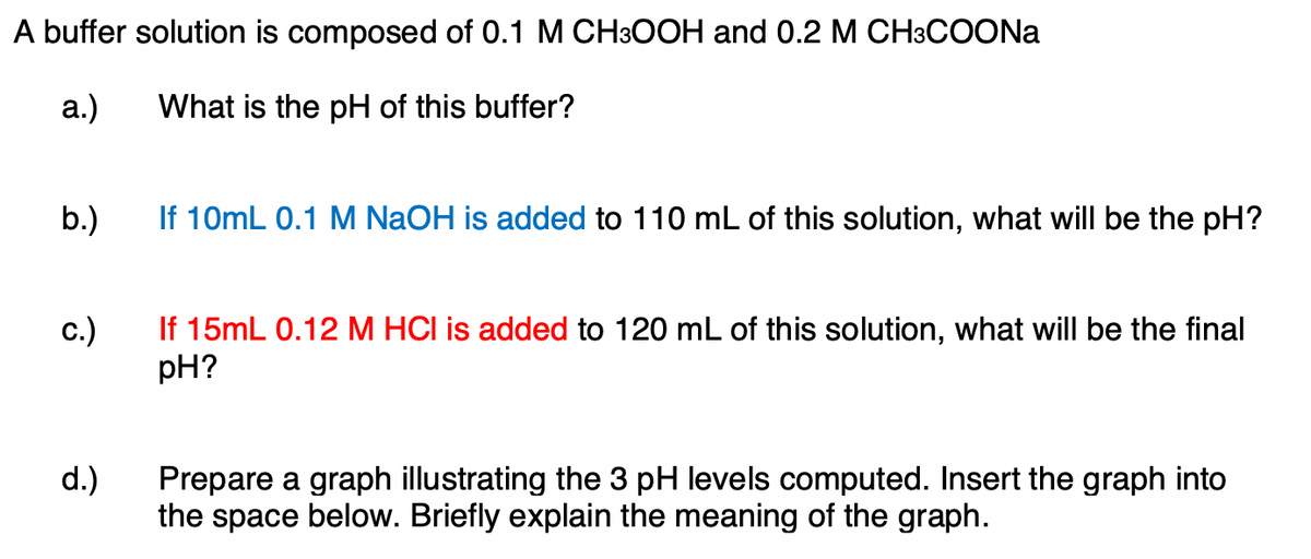 A buffer solution is composed of 0.1 M CH3OOH and 0.2 M CH3COONA
а.)
What is the pH of this buffer?
b.)
If 10mL 0.1 M NaOH is added to 110 mL of this solution, what will be the pH?
If 15mL 0.12 M HCI is added to 120 mL of this solution, what will be the final
pH?
c.)
d.)
Prepare a graph illustrating the 3 pH levels computed. Insert the graph into
the space below. Briefly explain the meaning of the graph.

