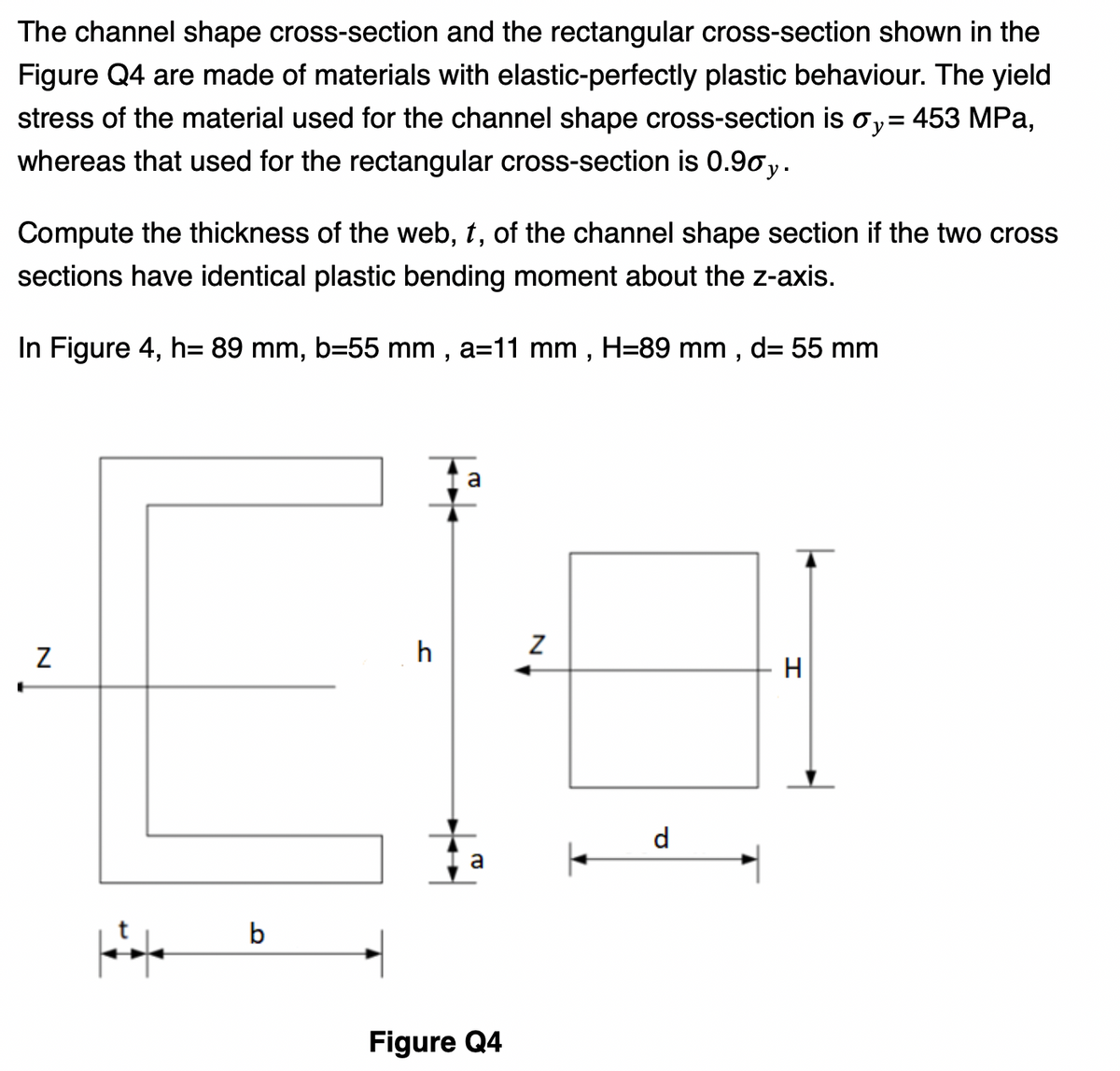 The channel shape cross-section and the rectangular cross-section shown in the
Figure Q4 are made of materials with elastic-perfectly plastic behaviour. The yield
stress of the material used for the channel shape cross-section is oy=453 MPa,
whereas that used for the rectangular cross-section is 0.90 y.
Compute the thickness of the web, t, of the channel shape section if the two cross
sections have identical plastic bending moment about the z-axis.
In Figure 4, h= 89 mm, b=55 mm, a=11 mm, H=89 mm, d= 55 mm
N
||
b
h
a
||
Z
a ←
Figure Q4
d
H