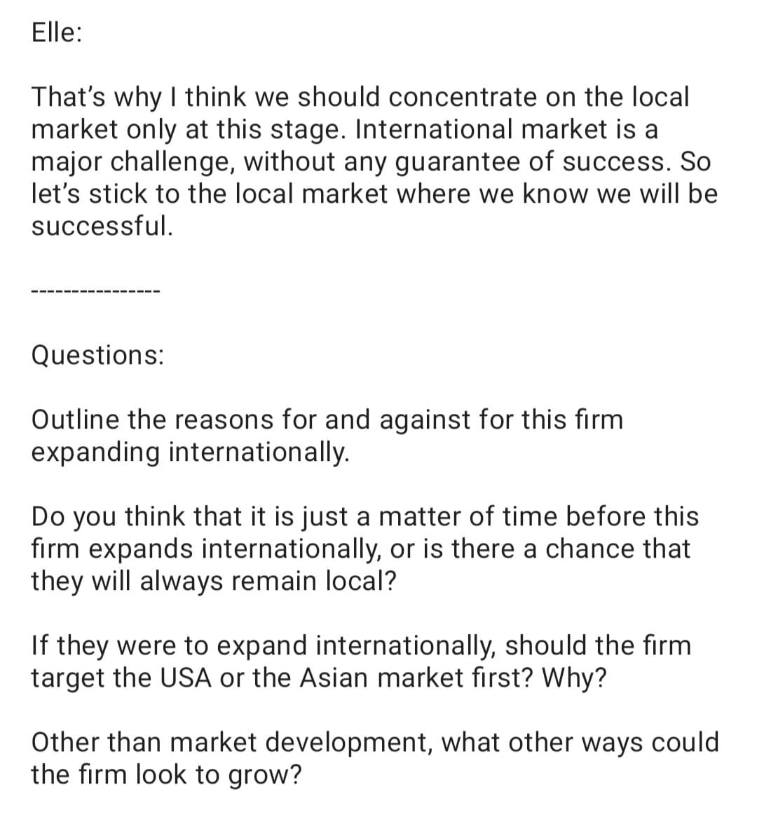 Elle:
That's why I think we should concentrate on the local
market only at this stage. International market is a
major challenge, without any guarantee of success. So
let's stick to the local market where we know we will be
successful.
Questions:
Outline the reasons for and against for this firm
expanding internationally.
Do you think that it is just a matter of time before this
firm expands internationally, or is there a chance that
they will always remain local?
If they were to expand internationally, should the firm
target the USA or the Asian market first? Why?
Other than market development, what other ways could
the firm look to grow?
