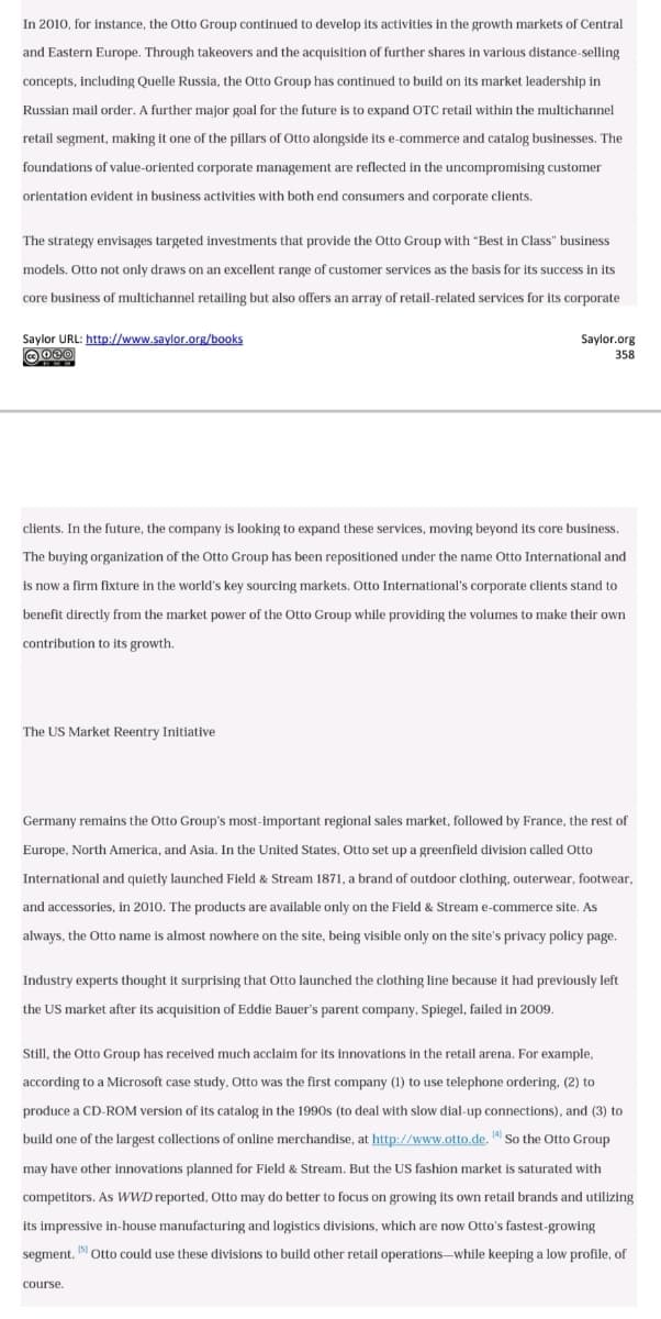 In 2010, for instance, the Otto Group continued to develop its activities in the growth markets of Central
and Eastern Europe. Through takeovers and the acquisition of further shares in various distance-selling
concepts, including Quelle Russia, the Otto Group has continued to build on its market leadership in
Russian mail order. A further major goal for the future is to expand OTC retail within the multichannel
retail segment, making it one of the pillars of Otto alongside its e-commerce and catalog businesses. The
foundations of value-oriented corporate management are reflected in the uncompromising customer
orientation evident in business activities with both end consumers and corporate clients.
The strategy envisages targeted investments that provide the Otto Group with "Best in Class" business
models. Otto not only draws on an excellent range of customer services as the basis for its success in its
core business of multichannel retailing but also offers an array of retail-related services for its corporate
Saylor URL: http://www.saylor.org/books
O 000
Saylor.org
358
clients. In the future, the company is looking to expand these services, moving beyond its core business.
The buying organization of the Otto Group has been repositioned under the name Otto International and
is now a firm fixture in the world's key sourcing markets. Otto International's corporate clients stand to
benefit directly from the market power of the Otto Group while providing the volumes to make their own
contribution to its growth.
The US Market Reentry Initiative
Germany remains the Otto Group's most-important regional sales market, followed by France, the rest of
Europe, North America, and Asia. In the United States, Otto set up a greenfield division called Otto
International and quietly launched Field & Stream 1871, a brand of outdoor clothing, outerwear, footwear,
and accessories, in 2010. The products are available only on the Field & Stream e-commerce site. As
always, the Otto name is almost nowhere on the site, being visible only on the site's privacy policy page.
Industry experts thought it surprising that Otto launched the clothing line because it had previously left
the US market after its acquisition of Eddie Bauer's parent company, Spiegel, failed in 2009.
Still, the Otto Group has received much acclaim for its innovations in the retail arena. For example,
according to a Microsoft case study, Otto was the first company (1) to use telephone ordering, (2) to
produce a CD-ROM version of its catalog in the 1990s (to deal with slow dial-up connections), and (3) to
build one of the largest collections of online merchandise, at http://www.otto.de. 1 So the Otto Group
may have other innovations planned for Field & Stream. But the US fashion market is saturated with
competitors. As WWD reported, Otto may do better to focus on growing its own retail brands and utilizing
its impressive in-house manufacturing and logistics divisions, which are now Otto's fastest-growing
segment. Otto could use these divisions to build other retail operations-–while keeping a low profile, of
course.
