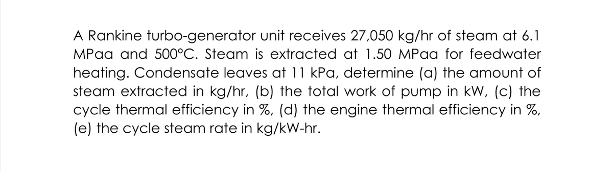 A Rankine turbo-generator unit receives 27,050 kg/hr of steam at 6.1
MPaa and 500°C. Steam is extracted at 1.50 MPaa for feedwater
heating. Condensate leaves at 11 kPa, determine (a) the amount of
steam extracted in kg/hr, (b) the total work of pump in kW, (c) the
cycle thermal efficiency in %, (d) the engine thermal efficiency in %,
(e) the cycle steam rate in kg/kW-hr.
