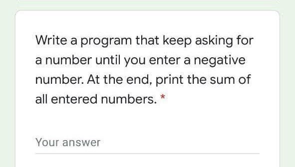 Write a program that keep asking for
a number until you enter a negative
number. At the end, print the sum of
all entered numbers. *
Your answer

