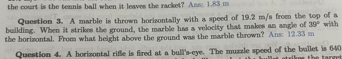 the court is the tennis ball when it leaves the racket? Ans: 1.83 m
SUL
des Bud
Question 3. A marble is thrown horizontally with a speed of 19.2 m/s from the top of a
building. When it strikes the ground, the marble has a velocity that makes an angle of 39° with
the horizontal. From what height above the ground was the marble thrown? Ans: 12.33 m
lage
vob Y
Question 4. A horizontal rifle is fired at a bull's-eye. The muzzle speed of the bullet is 640
the hullot strikes the target.