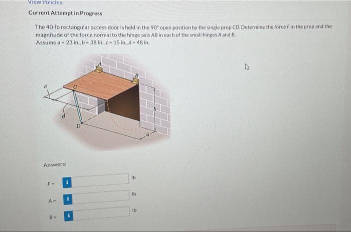 View Policies
Current Attempt in Progress
The 40-lb rectangular access door is held in the 90 open position by the single prop CD. Determine the force Fin the prop and the
magnitude of the force normal to the hinge axis AB in each of the small hinges A and B.
Assume a - 23 in., b - 38 in., c- 15 in., d- 48 in.
Answers:
Ib
F-
Ib
A-
Ib
