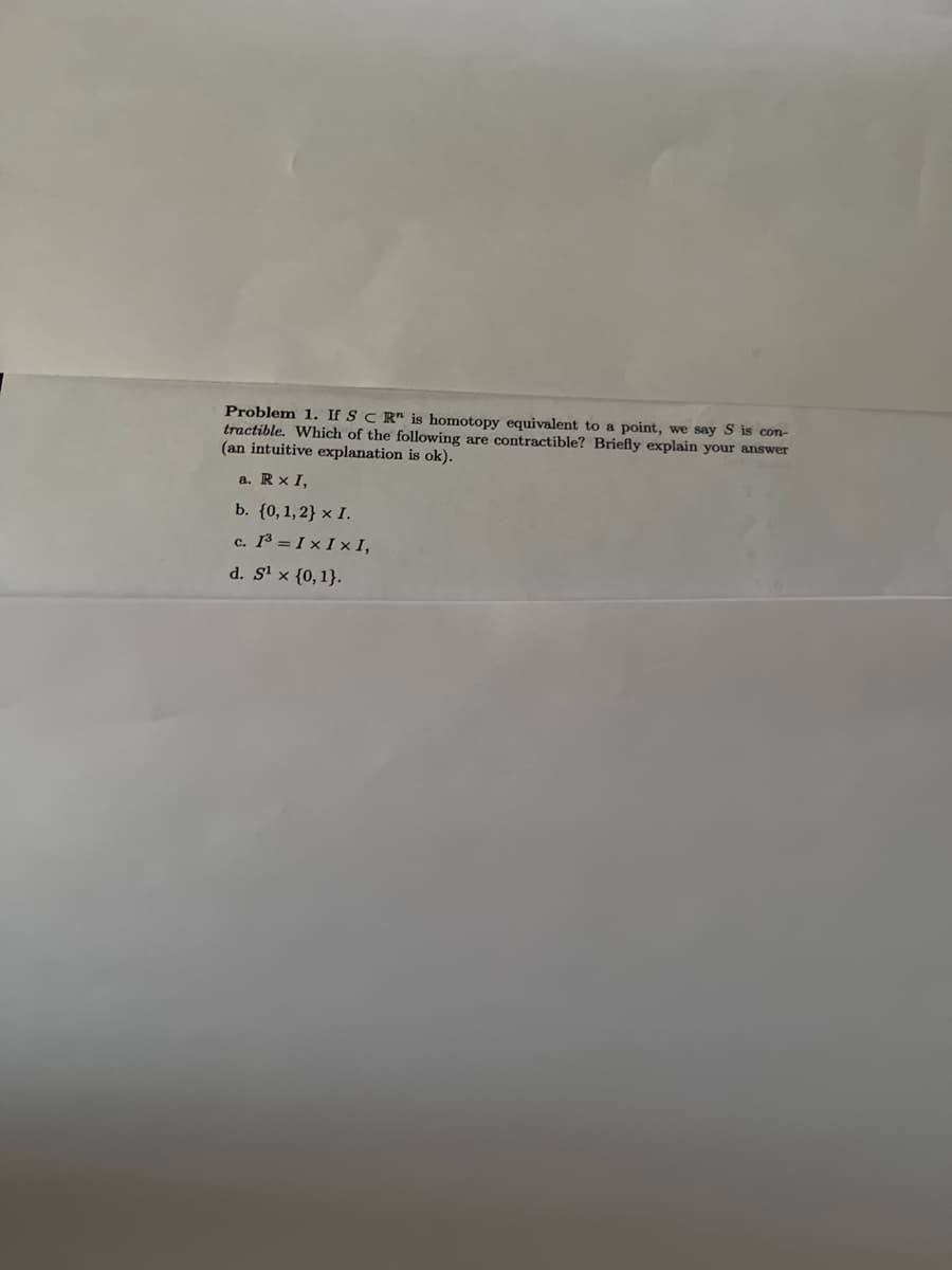 Problem 1. If SCR" is homotopy equivalent to a point, we say S is con-
tractible. Which of the following are contractible? Briefly explain your answer
(an intuitive explanation is ok).
a. Rx I,
b. {0, 1, 2} x I.
c. 1³=IxIxI,
d. S¹ x {0, 1}.