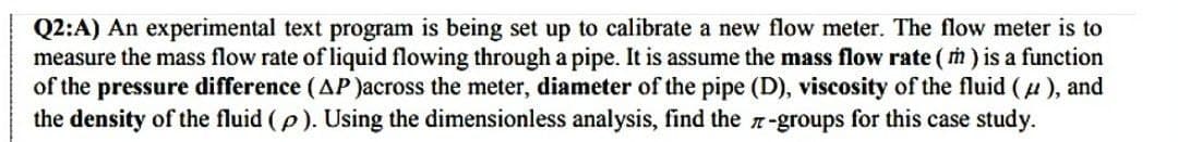 Q2:A) An experimental text program is being set up to calibrate a new flow meter. The flow meter is to
measure the mass flow rate of liquid flowing through a pipe. It is assume the mass flow rate (m) is a function
of the pressure difference (AP)across the meter, diameter of the pipe (D), viscosity of the fluid (μ), and
the density of the fluid (p). Using the dimensionless analysis, find the-groups for this case study.