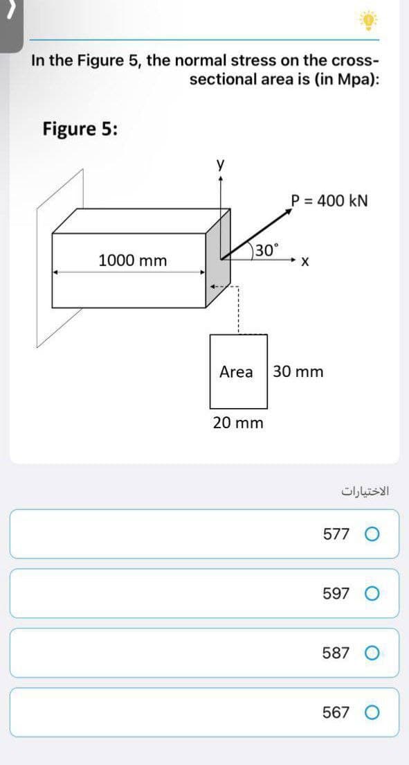 In the Figure 5, the normal stress on the cross-
sectional area is (in Mpa):
Figure 5:
y
P = 400 KN
X
30 mm
1000 mm
30°
Area
20 mm
الاختيارات
577
597
587
567
O
O
O