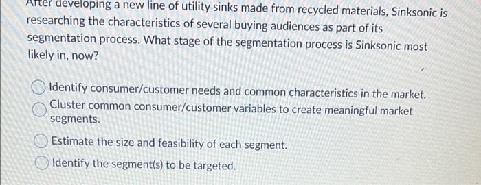 Arter developing a new line of utility sinks made from recycled materials, Sinksonic is
researching the characteristics of several buying audiences as part of its
segmentation process. What stage of the segmentation process is Sinksonic most
likely in, now?
Identify consumer/customer needs and common characteristics in the market.
Cluster common consumer/customer variables to create meaningful market
segments.
Estimate the size and feasibility of each segment.
O Identify the segment(s) to be targeted.
