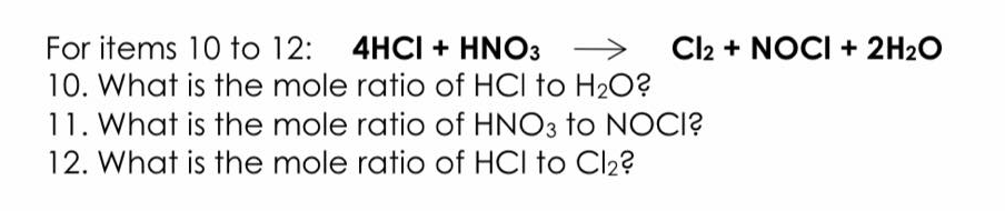 Cl2 + NOCI + 2H2O
For items 10 to 12: 4HCI + HNO3 >
10. What is the mole ratio of HCI to H20?
11. What is the mole ratio of HNO3 to NOCI?
12. What is the mole ratio of HCI to Cl2?
