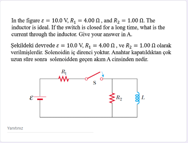 In the figure e = 10.0 V, R, = 4.00 N, and R2 = 1.00 N. The
inductor is ideal. If the switch is closed for a long time, what is the
current through the inductor. Give your answer in A.
%3D
Şekildeki devrede ɛ = 10.0 V, R, = 4.00 N , ve R, = 1.00 N olarak
verilmişlerdir. Solenoidin iç direnci yoktur. Anahtar kapatıldıktan çok
uzun süre sonra solenoidden geçen akım A cinsinden nedir.
R
E-
R2
L
Yanıtınız
