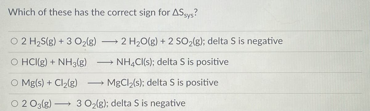 Which of these has the correct sign for ASsys?
O 2 H2S(g) + 3 O2(g)
2 H20(g) + 2 SO2{g); delta S is negative
HCI(g) + NH3(g)
NH,CI(s); delta S is positive
O Mg(s) + Cl2(g)
MgCl2(s); delta S is positive
2 O3(g)
3 O2(g); delta S is negative
